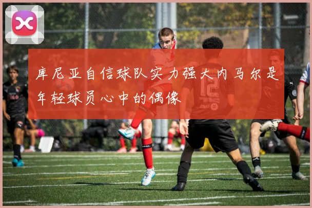 库尼亚自信球队实力强大内马尔是年轻球员心中的偶像