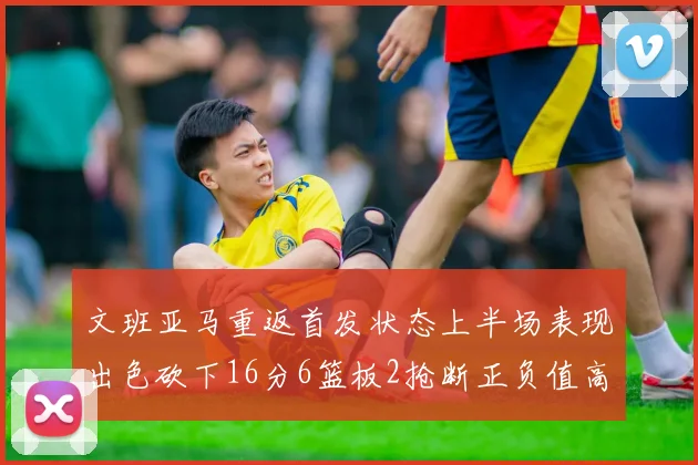 文班亚马重返首发状态上半场表现出色砍下16分6篮板2抢断正负值高达21