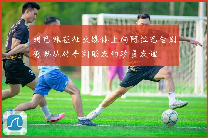 姆巴佩在社交媒体上向阿拉巴告别感慨从对手到朋友的珍贵友谊