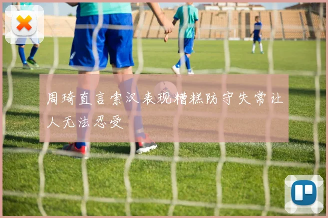 周琦直言索汉表现糟糕防守失常让人无法忍受