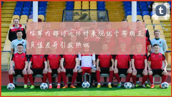 绿军内部讨论怀特表现优于布朗正负值差异引发热议