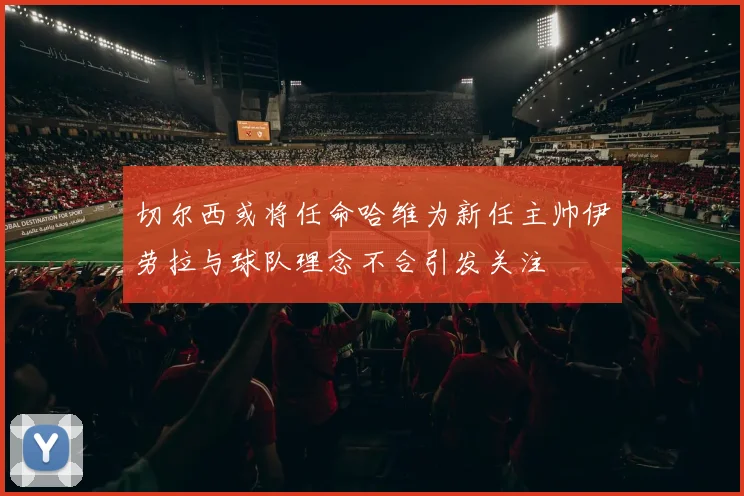 切尔西或将任命哈维为新任主帅伊劳拉与球队理念不合引发关注