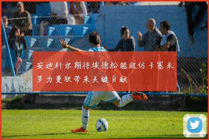 安迪科尔期待埃德松能效仿卡塞米罗为曼联带来关键贡献