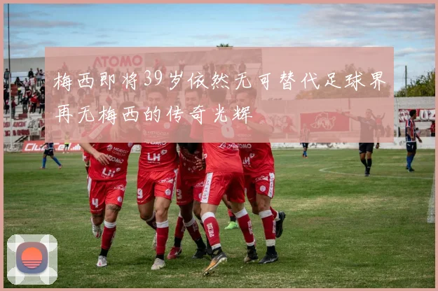 梅西即将39岁依然无可替代足球界再无梅西的传奇光辉