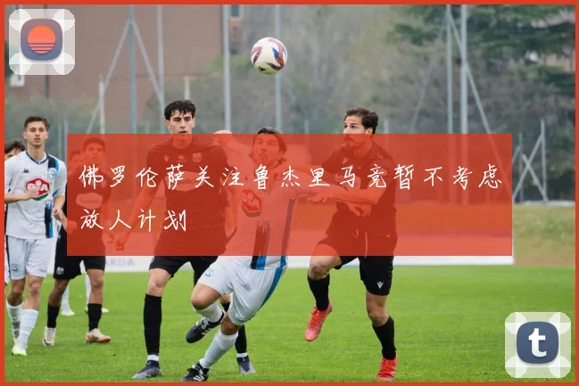 佛罗伦萨关注鲁杰里马竞暂不考虑放人计划