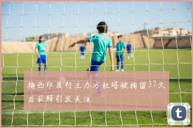 梅西印度行主办方杜塔被拘留37天后获释引发关注