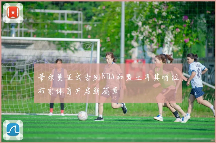 蒂尔曼正式告别NBA加盟土耳其特拉布宗体育开启新篇章
