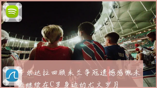 卡尔达拉回顾米兰争冠遗憾感慨未能继续在C罗身边的尤文岁月
